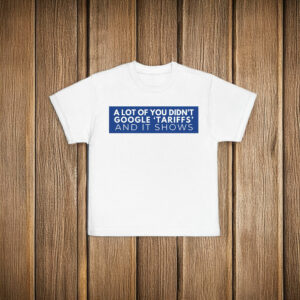 A Lot Of Yoy Didn't Google 'Tariffs' And It Shows Anti Trump T-Shirt