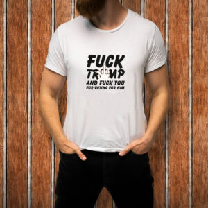 Fuck Trump and Fuck You For Voting For Him T-Shirt