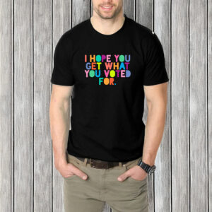 I Hope You Get What You Voted For T-Shirt