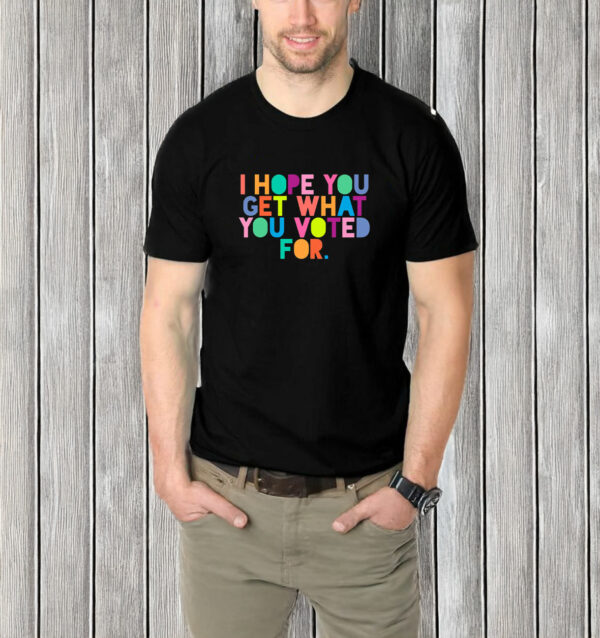 I Hope You Get What You Voted For T-Shirt