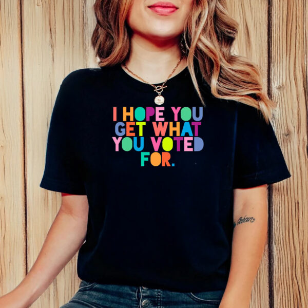 I Hope You Get What You Voted For T-Shirt Anti Trump