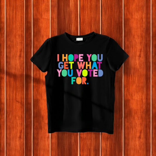 I Hope You Get What You Voted For T-Shirt Anti Trump