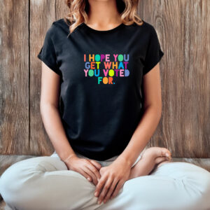 I Hope You Get What You Voted For T-Shirt