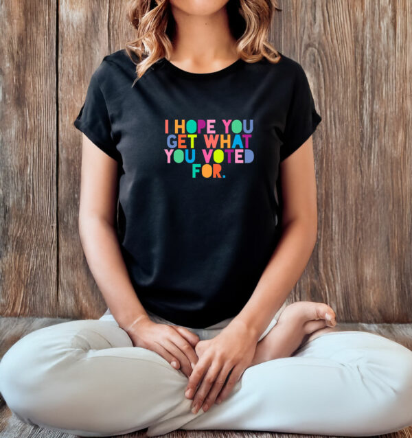 I Hope You Get What You Voted For T-Shirt