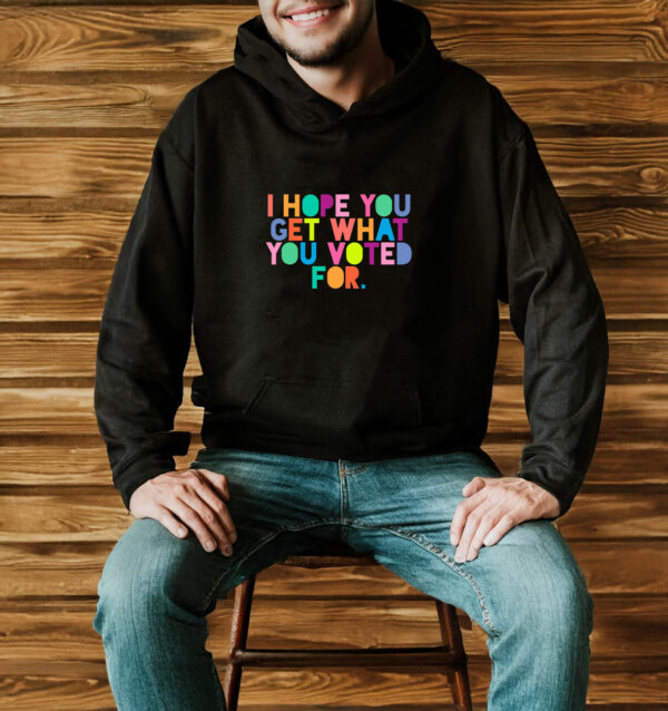 I Hope You Get What You Voted For T-Shirt