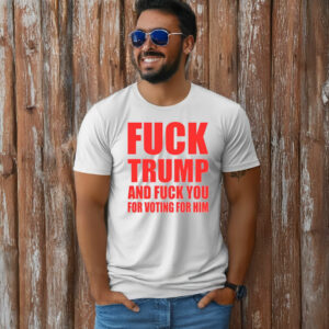 Fuck Donald Trump And Fuck You For Voting For Him T-Shirt