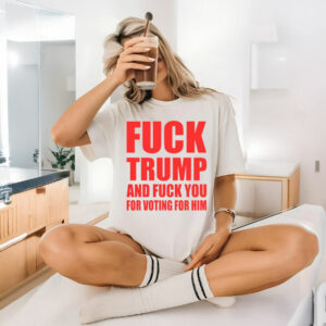 Fuck Donald Trump And Fuck You For Voting For Him T-Shirt